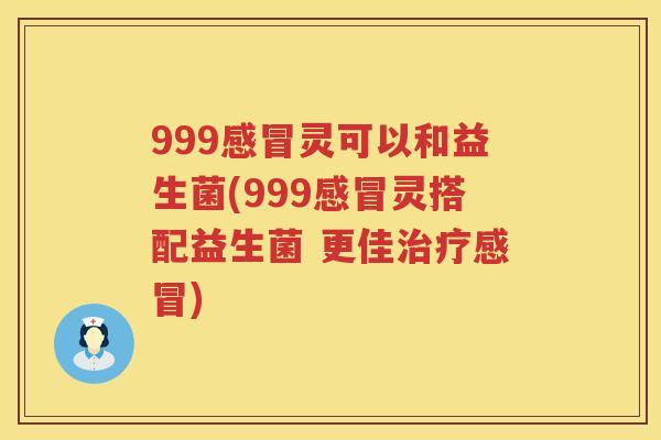 999灵可以和益生菌(999灵搭配益生菌 更佳) 999灵可以和益生菌(999灵搭配益生菌 更佳)