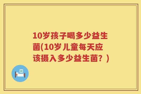 10岁孩子喝多少益生菌(10岁儿童每天应该摄入多少益生菌?) 10岁孩子喝多少益生菌(10岁儿童每天应该摄入多少益生菌?)