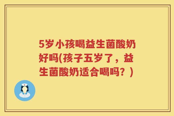 5岁小孩喝益生菌酸奶好吗(孩子五岁了，益生菌酸奶适合喝吗？)