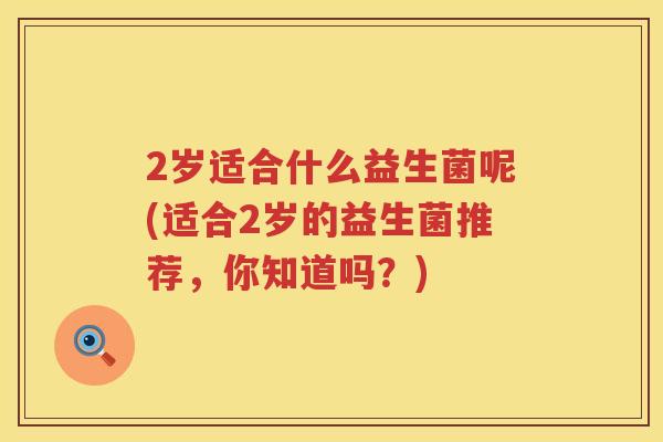 2岁适合什么益生菌呢(适合2岁的益生菌推荐,你知道吗?) 2岁适合什么益生菌呢(适合2岁的益生菌推荐,你知道吗?)