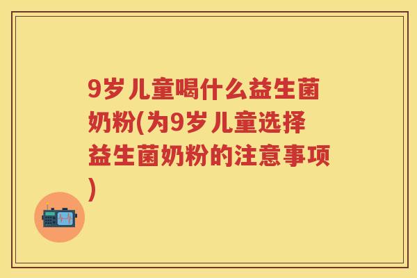 9岁儿童喝什么益生菌奶粉(为9岁儿童选择益生菌奶粉的注意事项) 9岁儿童喝什么益生菌奶粉(为9岁儿童选择益生菌奶粉的注意事项)