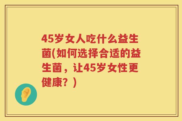 45岁女人吃什么益生菌(如何选择合适的益生菌,让45岁女性更健康?) 45岁女人吃什么益生菌(如何选择合适的益生菌,让45岁女性更健康?)