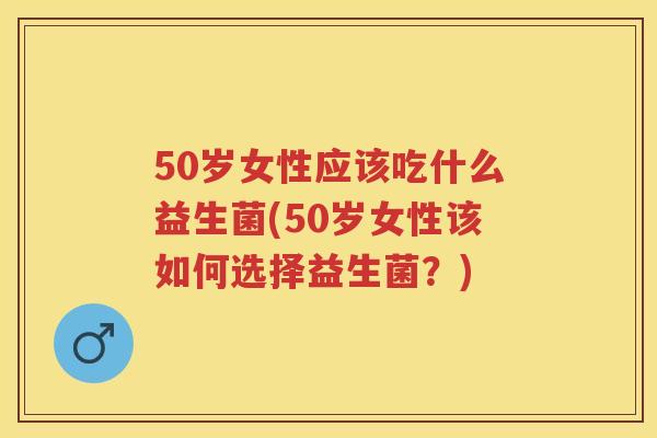 50岁女性应该吃什么益生菌(50岁女性该如何选择益生菌？)