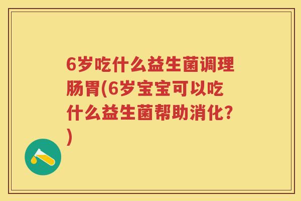 6岁吃什么益生菌调理肠胃(6岁宝宝可以吃什么益生菌帮助消化？)