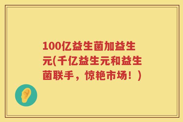 100亿益生菌加益生元(千亿益生元和益生菌联手,惊艳市场!) 100亿益生菌加益生元(千亿益生元和益生菌联手,惊艳市场!)