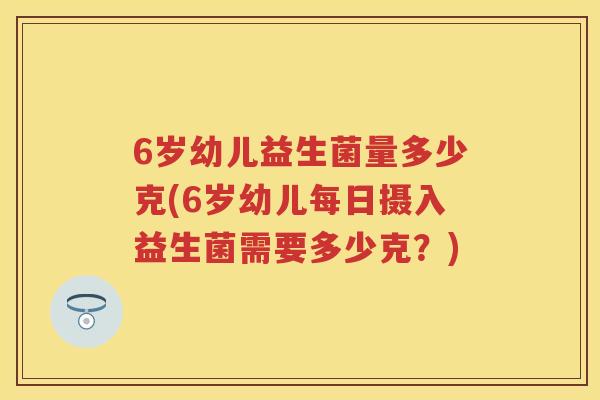 6岁幼儿益生菌量多少克(6岁幼儿每日摄入益生菌需要多少克?) 6岁幼儿益生菌量多少克(6岁幼儿每日摄入益生菌需要多少克?)