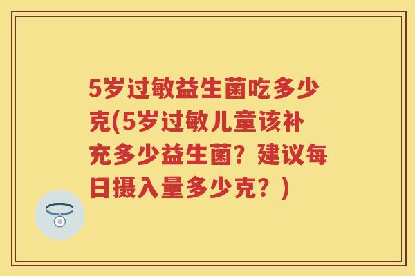 5岁益生菌吃多少克(5岁儿童该补充多少益生菌?建议每日摄入量多少克?) 5岁益生菌吃多少克(5岁儿童该补充多少益生菌?建议每日摄入量多少克?)