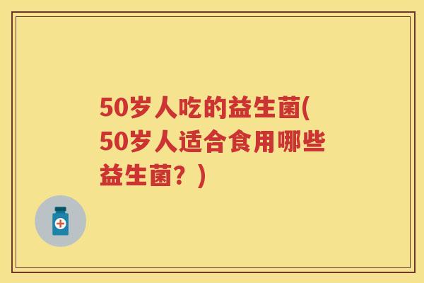 50岁人吃的益生菌(50岁人适合食用哪些益生菌？)