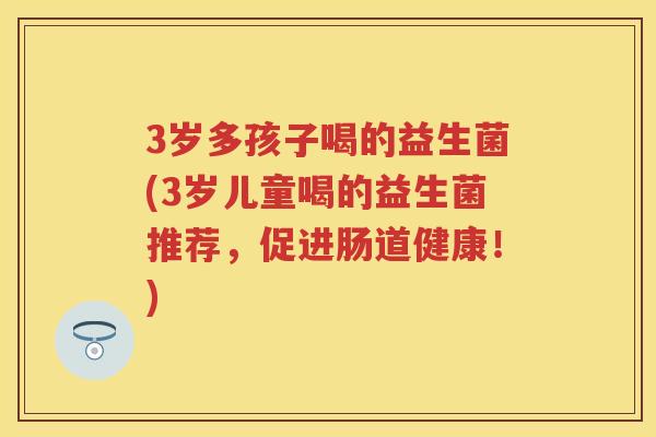 3岁多孩子喝的益生菌(3岁儿童喝的益生菌推荐,促进肠道健康!) 3岁多孩子喝的益生菌(3岁儿童喝的益生菌推荐,促进肠道健康!)