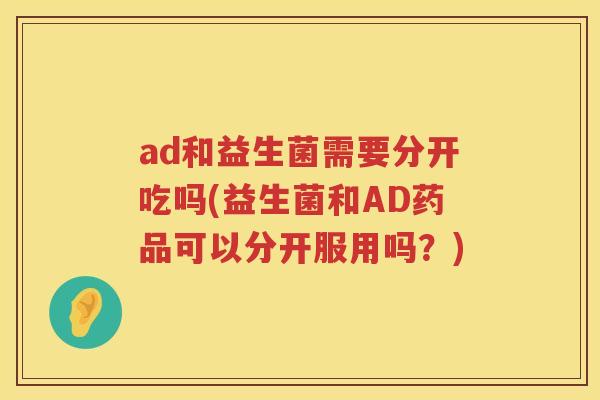 ad和益生菌需要分开吃吗(益生菌和AD药品可以分开服用吗?) ad和益生菌需要分开吃吗(益生菌和AD药品可以分开服用吗?)