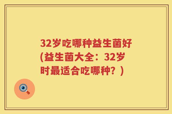 32岁吃哪种益生菌好(益生菌大全：32岁时适合吃哪种？)