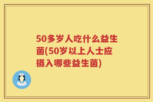 50多岁人吃什么益生菌(50岁以上人士应摄入哪些益生菌)