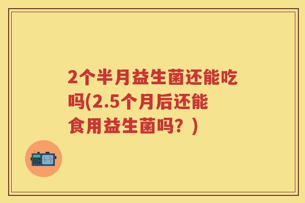2个半月益生菌还能吃吗(2.5个月后还能食用益生菌吗?) 2个半月益生菌还能吃吗(2.5个月后还能食用益生菌吗?)