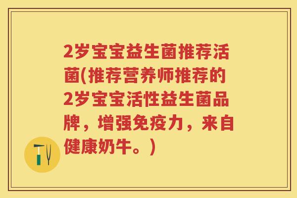 2岁宝宝益生菌推荐活菌(推荐营养师推荐的2岁宝宝活性益生菌品牌,增强力,来自健康奶牛。) 2岁宝宝益生菌推荐活菌(推荐营养师推荐的2岁宝宝活性益生菌品牌,增强力,来自健康奶牛。)