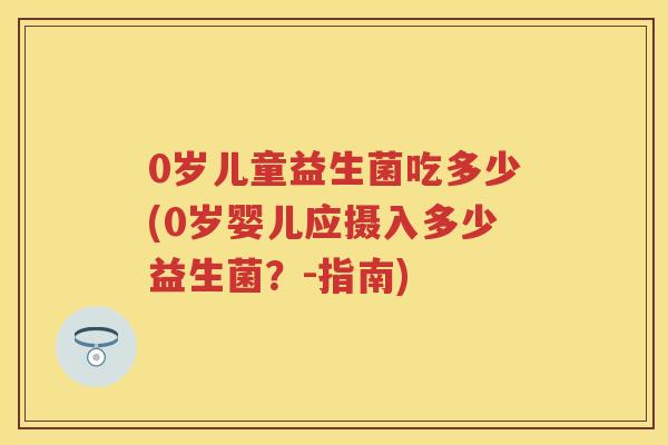 0岁儿童益生菌吃多少(0岁婴儿应摄入多少益生菌?-指南) 0岁儿童益生菌吃多少(0岁婴儿应摄入多少益生菌?-指南)