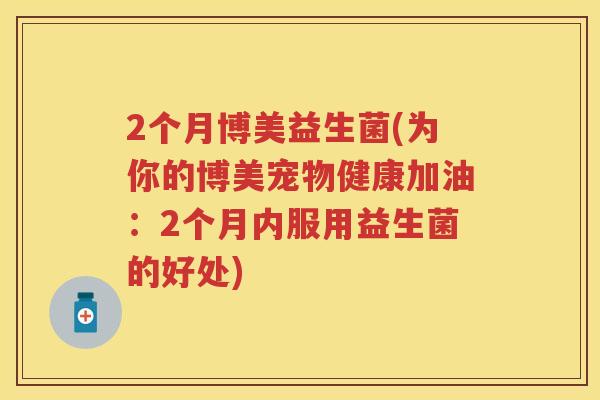 2个月博美益生菌(为你的博美宠物健康加油:2个月内服用益生菌的好处) 2个月博美益生菌(为你的博美宠物健康加油:2个月内服用益生菌的好处)