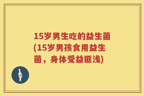 15岁男生吃的益生菌(15岁男孩食用益生菌,身体受益匪浅) 15岁男生吃的益生菌(15岁男孩食用益生菌,身体受益匪浅)