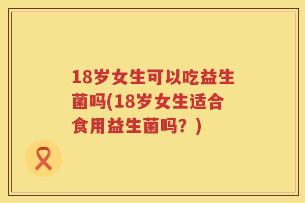 18岁女生可以吃益生菌吗(18岁女生适合食用益生菌吗?) 18岁女生可以吃益生菌吗(18岁女生适合食用益生菌吗?)