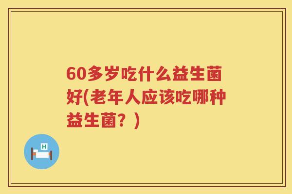 60多岁吃什么益生菌好(老年人应该吃哪种益生菌？)