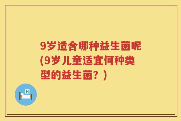 9岁适合哪种益生菌呢(9岁儿童适宜何种类型的益生菌?) 9岁适合哪种益生菌呢(9岁儿童适宜何种类型的益生菌?)