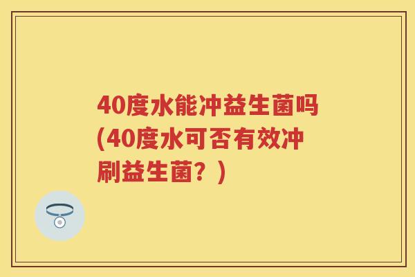 40度水能冲益生菌吗(40度水可否有效冲刷益生菌?) 40度水能冲益生菌吗(40度水可否有效冲刷益生菌?)