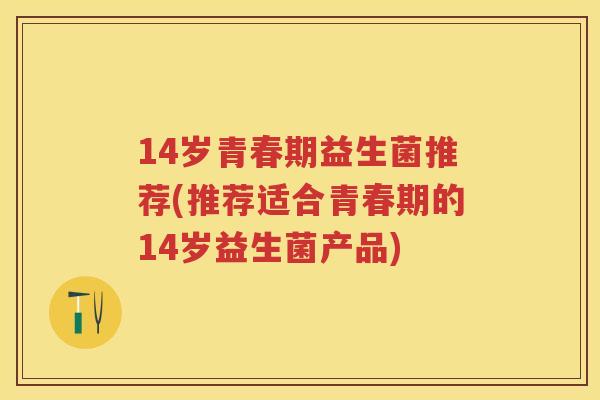 14岁青春期益生菌推荐(推荐适合青春期的14岁益生菌产品)