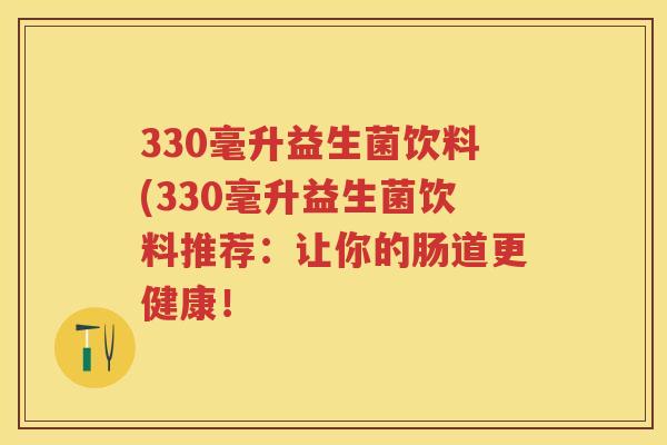 330毫升益生菌饮料(330毫升益生菌饮料推荐：让你的肠道更健康！