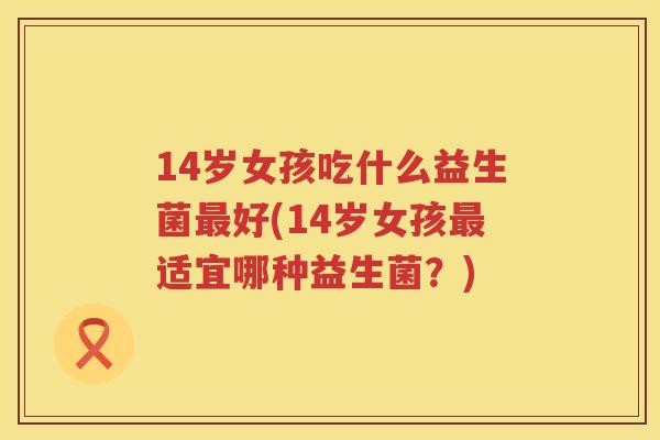 14岁女孩吃什么益生菌好(14岁女孩适宜哪种益生菌?) 14岁女孩吃什么益生菌好(14岁女孩适宜哪种益生菌?)