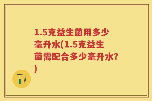 1.5克益生菌用多少毫升水(1.5克益生菌需配合多少毫升水?) 1.5克益生菌用多少毫升水(1.5克益生菌需配合多少毫升水?)