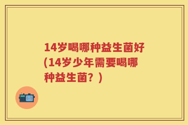 14岁喝哪种益生菌好(14岁少年需要喝哪种益生菌？)