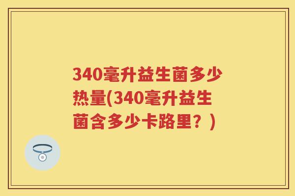 340毫升益生菌多少热量(340毫升益生菌含多少卡路里?) 340毫升益生菌多少热量(340毫升益生菌含多少卡路里?)