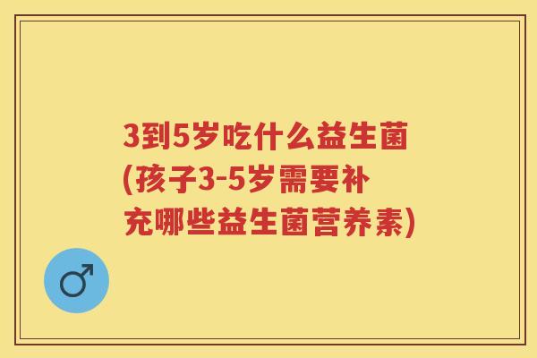 3到5岁吃什么益生菌(孩子3-5岁需要补充哪些益生菌营养素) 3到5岁吃什么益生菌(孩子3-5岁需要补充哪些益生菌营养素)