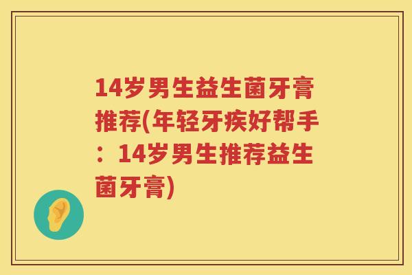 14岁男生益生菌牙膏推荐(年轻牙疾好帮手：14岁男生推荐益生菌牙膏)