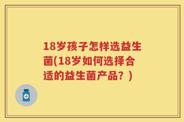 18岁孩子怎样选益生菌(18岁如何选择合适的益生菌产品?) 18岁孩子怎样选益生菌(18岁如何选择合适的益生菌产品?)