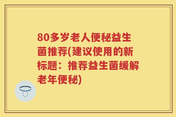 80多岁老人益生菌推荐(建议使用的新标题:推荐益生菌缓解老年) 80多岁老人益生菌推荐(建议使用的新标题:推荐益生菌缓解老年)