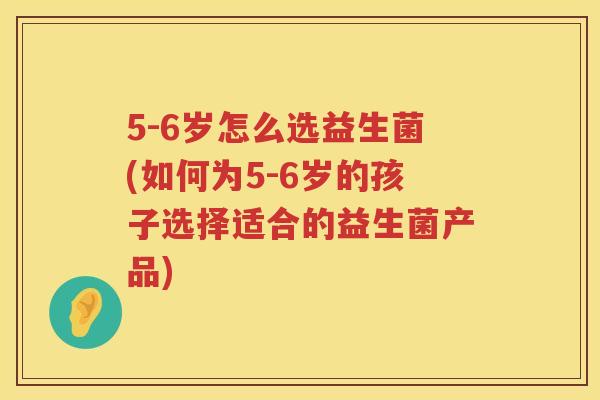 5-6岁怎么选益生菌(如何为5-6岁的孩子选择适合的益生菌产品) 5-6岁怎么选益生菌(如何为5-6岁的孩子选择适合的益生菌产品)