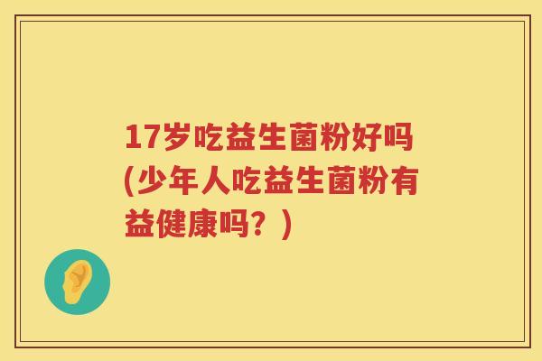 17岁吃益生菌粉好吗(少年人吃益生菌粉有益健康吗?) 17岁吃益生菌粉好吗(少年人吃益生菌粉有益健康吗?)