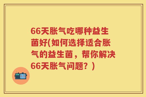 66天吃哪种益生菌好(如何选择适合的益生菌,帮你解决66天问题?) 66天吃哪种益生菌好(如何选择适合的益生菌,帮你解决66天问题?)