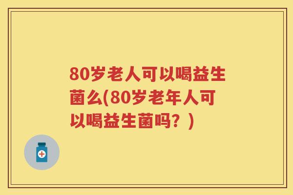 80岁老人可以喝益生菌么(80岁老年人可以喝益生菌吗?) 80岁老人可以喝益生菌么(80岁老年人可以喝益生菌吗?)