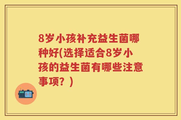 8岁小孩补充益生菌哪种好(选择适合8岁小孩的益生菌有哪些注意事项？)
