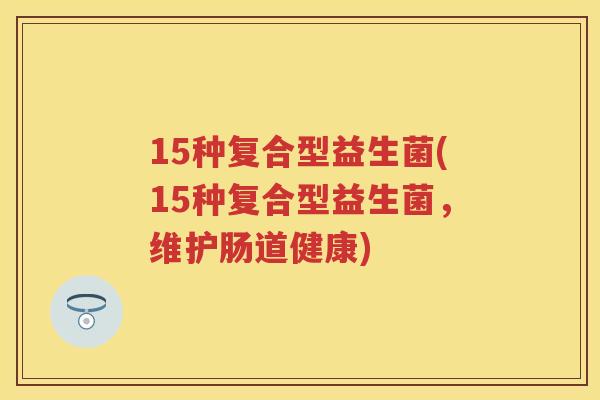 15种复合型益生菌(15种复合型益生菌,维护肠道健康) 15种复合型益生菌(15种复合型益生菌,维护肠道健康)