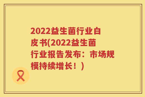2022益生菌行业白皮书(2022益生菌行业报告发布：市场规模持续增长！)