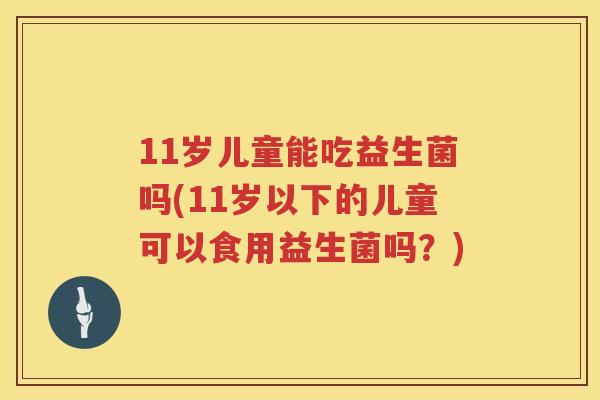 11岁儿童能吃益生菌吗(11岁以下的儿童可以食用益生菌吗?) 11岁儿童能吃益生菌吗(11岁以下的儿童可以食用益生菌吗?)