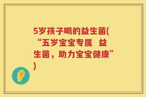 5岁孩子喝的益生菌(“五岁宝宝专属 益生菌,助力宝宝健康”) 5岁孩子喝的益生菌(“五岁宝宝专属 益生菌,助力宝宝健康”)