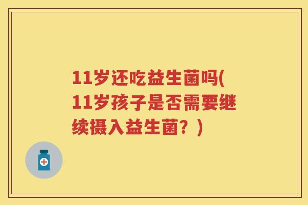 11岁还吃益生菌吗(11岁孩子是否需要继续摄入益生菌?) 11岁还吃益生菌吗(11岁孩子是否需要继续摄入益生菌?)