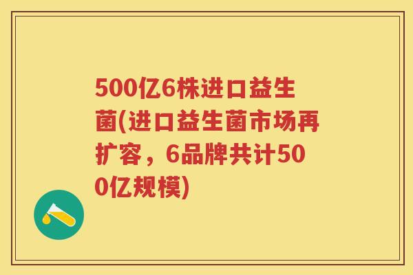 500亿6株进口益生菌(进口益生菌市场再扩容,6品牌共计500亿规模) 500亿6株进口益生菌(进口益生菌市场再扩容,6品牌共计500亿规模)