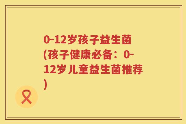 0-12岁孩子益生菌(孩子健康必备:0-12岁儿童益生菌推荐) 0-12岁孩子益生菌(孩子健康必备:0-12岁儿童益生菌推荐)