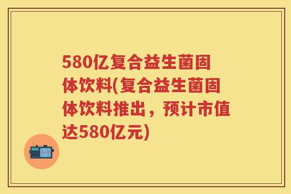 580亿复合益生菌固体饮料(复合益生菌固体饮料推出,预计市值达580亿元) 580亿复合益生菌固体饮料(复合益生菌固体饮料推出,预计市值达580亿元)