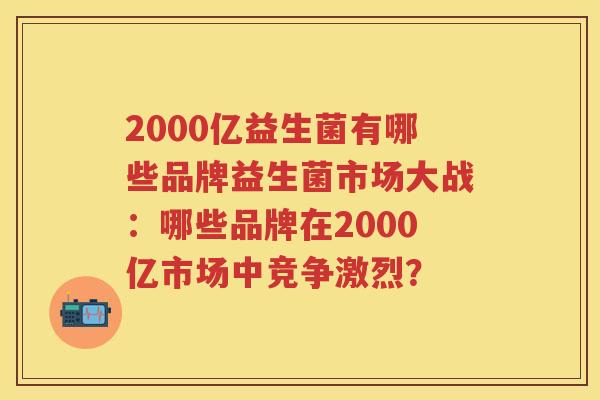 2000亿益生菌有哪些品牌益生菌市场大战：哪些品牌在2000亿市场中竞争激烈？