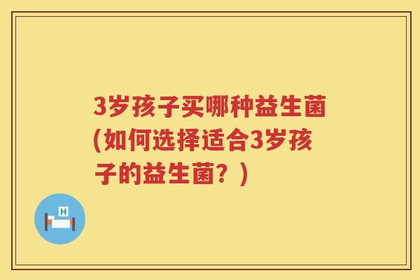 3岁孩子买哪种益生菌(如何选择适合3岁孩子的益生菌?) 3岁孩子买哪种益生菌(如何选择适合3岁孩子的益生菌?)